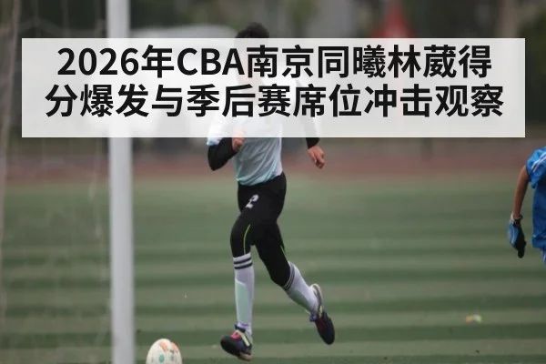 2026年CBA南京同曦林葳得分爆发与季后赛席位冲击观察 | hth